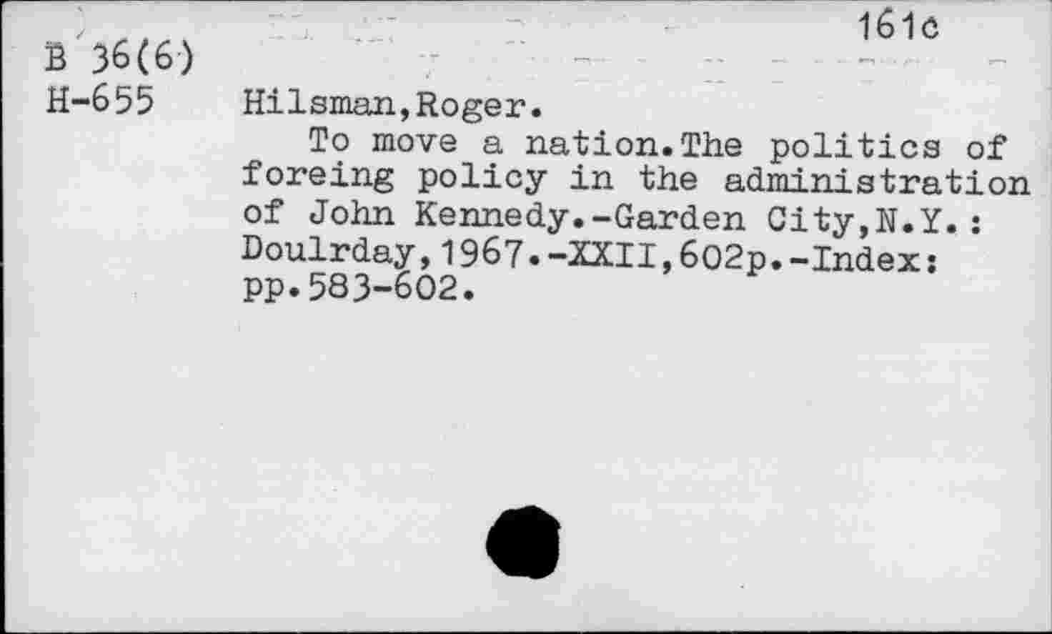 ﻿b 36(6) H-655
161c
Hilsman,Roger.
To move a nation.The politics of foreing policy in the administration of John Kennedy.-Garden City,N.Y.: Doulrday,1967.-XXII,602p.-Index: pp.583-602.